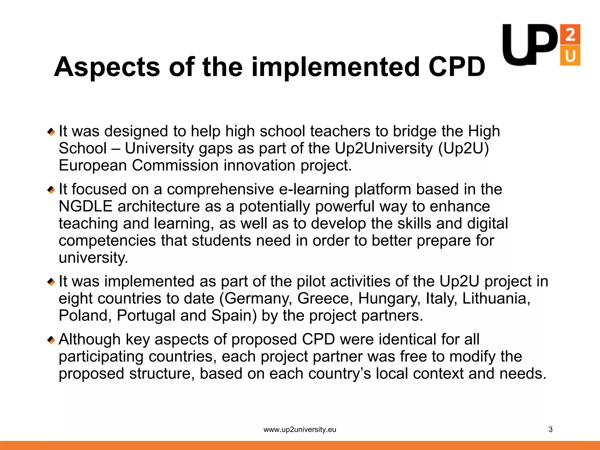 Aspects of the implemented CPD
It was designed to help high school teachers to bridge the High
School – University gaps as part of the Up2University (Up2U)
European Commission innovation project.
It focused on a comprehensive e-learning platform based in the
NGDLE architecture as a potentially powerful way to enhance
teaching and learning, as well as to develop the skills and digital
competencies that students need in order to better prepare for
university.
It was implemented as part of the pilot activities of the Up2U project in
eight countries to date (Germany, Greece, Hungary, Italy, Lithuania,
Poland, Portugal and Spain) by the project partners.
Although key aspects of proposed CPD were identical for all
participating countries, each project partner was free to modify the
proposed structure, based on each country’s local context and needs.
www.up2university.eu 3
 