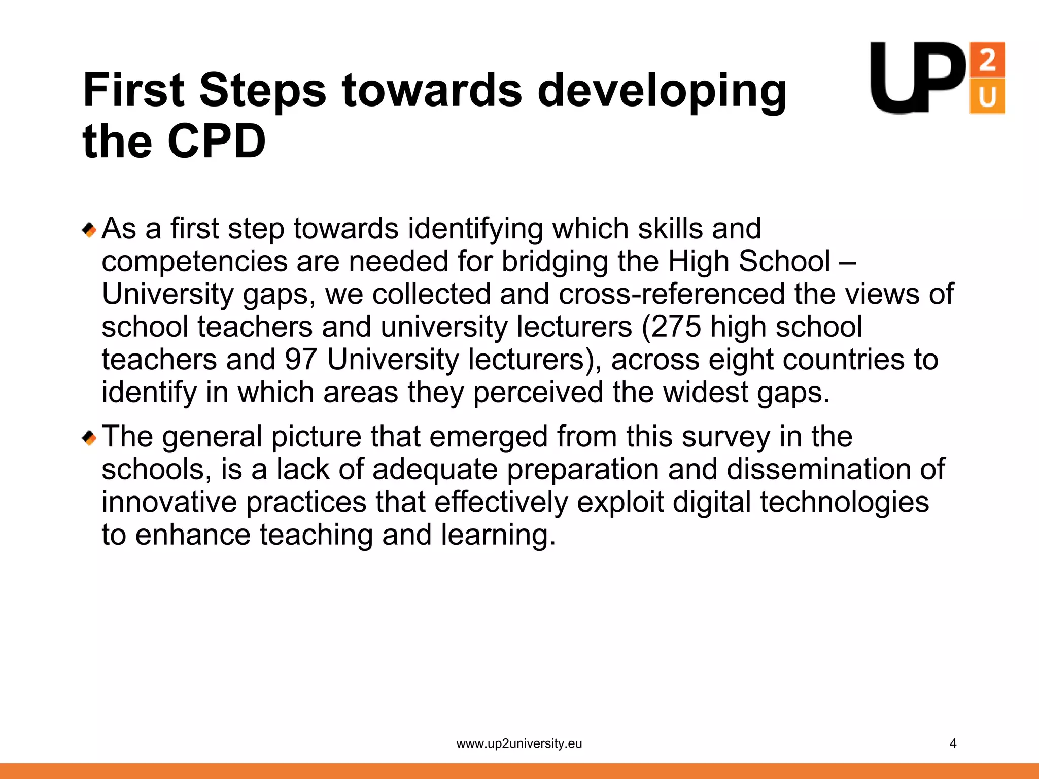 First Steps towards developing
the CPD
As a first step towards identifying which skills and
competencies are needed for bridging the High School –
University gaps, we collected and cross-referenced the views of
school teachers and university lecturers (275 high school
teachers and 97 University lecturers), across eight countries to
identify in which areas they perceived the widest gaps.
The general picture that emerged from this survey in the
schools, is a lack of adequate preparation and dissemination of
innovative practices that effectively exploit digital technologies
to enhance teaching and learning.
www.up2university.eu 4
 