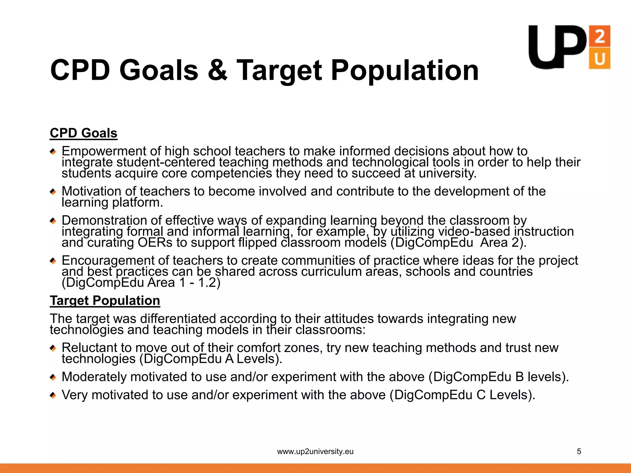 CPD Goals & Target Population
CPD Goals
Empowerment of high school teachers to make informed decisions about how to
integrate student-centered teaching methods and technological tools in order to help their
students acquire core competencies they need to succeed at university.
Motivation of teachers to become involved and contribute to the development of the
learning platform.
Demonstration of effective ways of expanding learning beyond the classroom by
integrating formal and informal learning, for example, by utilizing video-based instruction
and curating OERs to support flipped classroom models (DigCompEdu Area 2).
Encouragement of teachers to create communities of practice where ideas for the project
and best practices can be shared across curriculum areas, schools and countries
(DigCompEdu Area 1 - 1.2)
Target Population
The target was differentiated according to their attitudes towards integrating new
technologies and teaching models in their classrooms:
Reluctant to move out of their comfort zones, try new teaching methods and trust new
technologies (DigCompEdu A Levels).
Moderately motivated to use and/or experiment with the above (DigCompEdu B levels).
Very motivated to use and/or experiment with the above (DigCompEdu C Levels).
www.up2university.eu 5
 