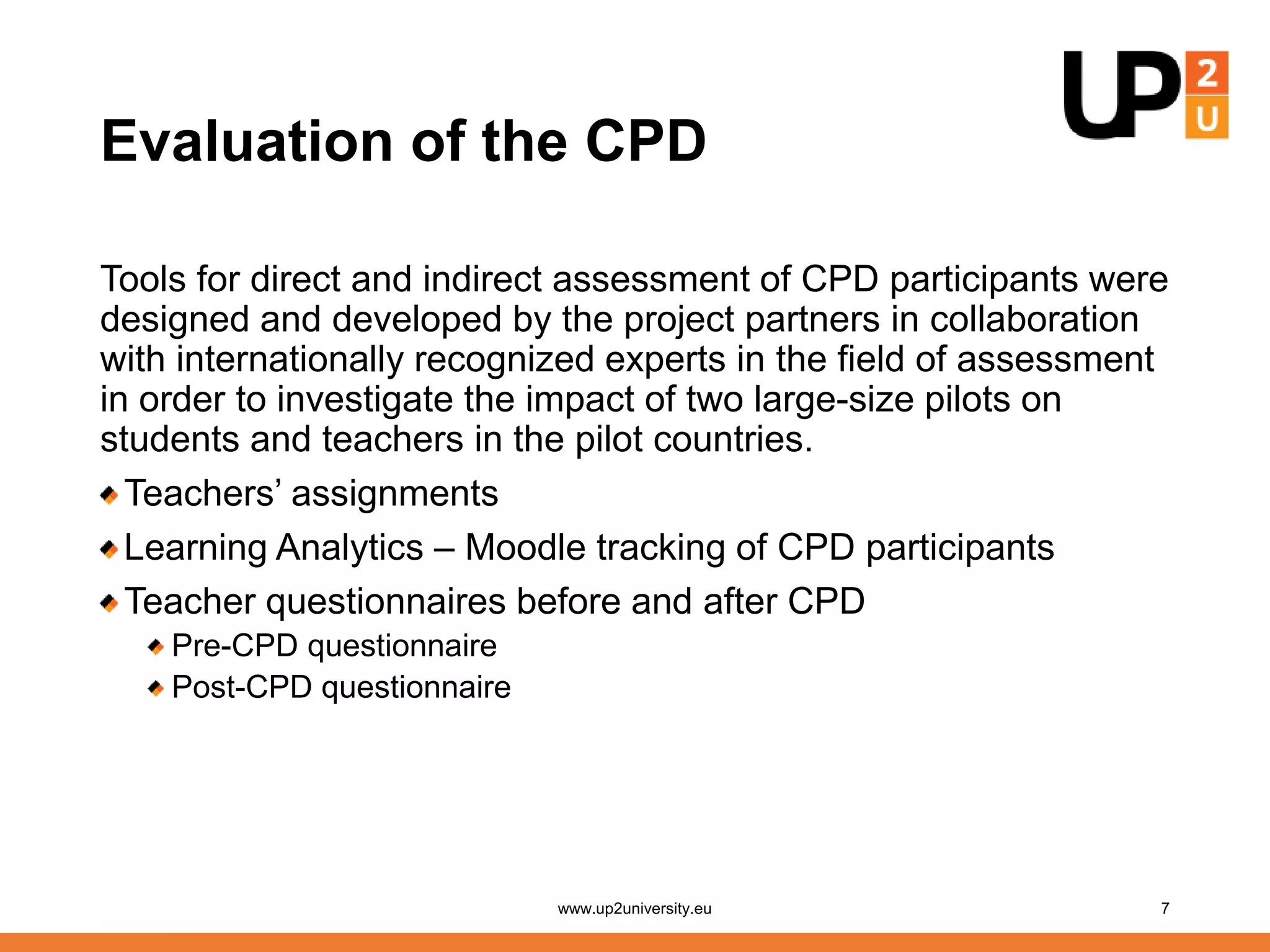 Evaluation of the CPD
Tools for direct and indirect assessment of CPD participants were
designed and developed by the project partners in collaboration
with internationally recognized experts in the field of assessment
in order to investigate the impact of two large-size pilots on
students and teachers in the pilot countries.
Teachers’ assignments
Learning Analytics – Moodle tracking of CPD participants
Teacher questionnaires before and after CPD
Pre-CPD questionnaire
Post-CPD questionnaire
www.up2university.eu 7
 