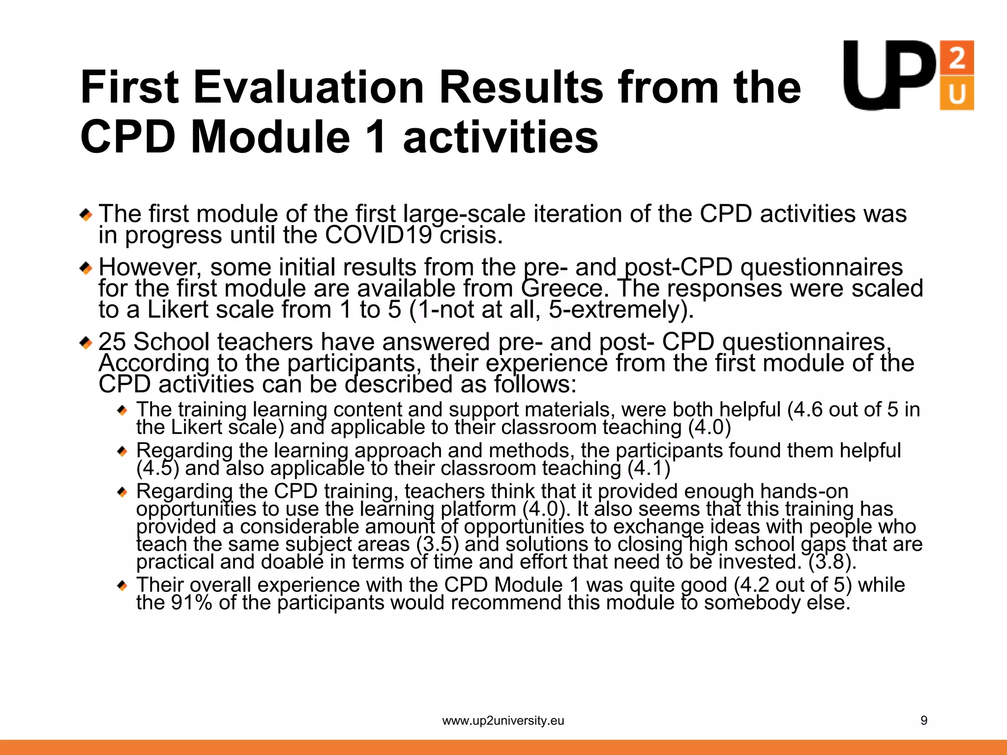 First Evaluation Results from the
CPD Module 1 activities
The first module of the first large-scale iteration of the CPD activities was
in progress until the COVID19 crisis.
However, some initial results from the pre- and post-CPD questionnaires
for the first module are available from Greece. The responses were scaled
to a Likert scale from 1 to 5 (1-not at all, 5-extremely).
25 School teachers have answered pre- and post- CPD questionnaires,
According to the participants, their experience from the first module of the
CPD activities can be described as follows:
The training learning content and support materials, were both helpful (4.6 out of 5 in
the Likert scale) and applicable to their classroom teaching (4.0)
Regarding the learning approach and methods, the participants found them helpful
(4.5) and also applicable to their classroom teaching (4.1)
Regarding the CPD training, teachers think that it provided enough hands-on
opportunities to use the learning platform (4.0). It also seems that this training has
provided a considerable amount of opportunities to exchange ideas with people who
teach the same subject areas (3.5) and solutions to closing high school gaps that are
practical and doable in terms of time and effort that need to be invested. (3.8).
Their overall experience with the CPD Module 1 was quite good (4.2 out of 5) while
the 91% of the participants would recommend this module to somebody else.
www.up2university.eu 9
 