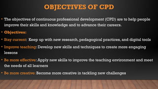 OBJECTIVES OF CPD
• The objectives of continuous professional development (CPD) are to help people
improve their skills and knowledge and to advance their careers.
• Objectives:
• Stay current: Keep up with new research, pedagogical practices, and digital tools
• Improve teaching: Develop new skills and techniques to create more engaging
lessons
• Be more effective: Apply new skills to improve the teaching environment and meet
the needs of all learners
• Be more creative: Become more creative in tackling new challenges
 