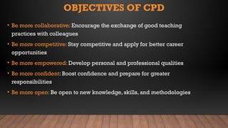 OBJECTIVES OF CPD
• Be more collaborative: Encourage the exchange of good teaching
practices with colleagues
• Be more competitive: Stay competitive and apply for better career
opportunities
• Be more empowered: Develop personal and professional qualities
• Be more confident: Boost confidence and prepare for greater
responsibilities
• Be more open: Be open to new knowledge, skills, and methodologies
 