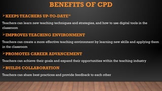 BENEFITS OF CPD
KEEPS TEACHERS UP-TO-DATE”
Teachers can learn new teaching techniques and strategies, and how to use digital tools in the
classroom
IMPROVES TEACHING ENVIRONMENT
Teachers can create a more effective teaching environment by learning new skills and applying them
in the classroom
PROMOTES CAREER ADVANCEMENT
Teachers can achieve their goals and expand their opportunities within the teaching industry
BUILDS COLLABORATION
Teachers can share best practices and provide feedback to each other
 