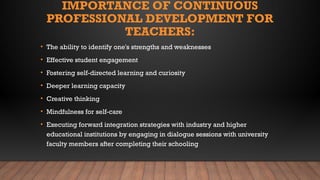 IMPORTANCE OF CONTINUOUS
PROFESSIONAL DEVELOPMENT FOR
TEACHERS:
• The ability to identify one's strengths and weaknesses
• Effective student engagement
• Fostering self-directed learning and curiosity
• Deeper learning capacity
• Creative thinking
• Mindfulness for self-care
• Executing forward integration strategies with industry and higher
educational institutions by engaging in dialogue sessions with university
faculty members after completing their schooling
 