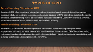 TYPES OF CPD
Active Learning / Structured CPD
Structured CPD often consists of interactive and participation-based research. Attending training
classes, workshops, seminars, conferences, eLearning courses, or CPD-accredited events is frequently
proactive.Teachers taking career-oriented tests can also benefit from CPD active learning; however,
the study and review would be considered self-directed learning.
Passive Learning / Reflective CPD:
Reflective CPD is defined as learning that has a structured format but no participant-based
engagement, making it far more passive and one-directional than structured CPD.Watching training
videos and tutorials, attending non-interactive lectures, industry briefings, podcasts, case studies, and
industry updates are all examples of reflective CPD.
 