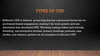 TYPES OF CPD
• Reflective CPD is defined as learning that has a structured format but no
participant-based engagement, making it far more passive and one-
directional than structured CPD. Watching training videos and tutorials,
attending non-interactive lectures, industry briefings, podcasts, case
studies, and industry updates are all examples of reflective CPD.
 
