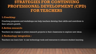 STRATEGIES FOR CONTINUING
PROFESSIONAL DEVELOPMENT (CPD)
FOR TEACHERS
1.Coaching:
Coaching programs and workshops can help teachers develop their skills and contribute to
their school's growth.
2.Action research:
Teachers can engage in action research projects in their classrooms to explore new ideas.
3.Technology integration :
Teachers can learn how to use technology tools and resources to enhance student learning.
 