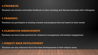 4.FEEDBACK:
Teachers can receive actionable feedback on their teaching and discuss strategies with colleagues.
5.TRAINING:
Teachers can participate in training courses and programs that are based on their needs.
6.CLASSROOM MANAGEMENT
Teachers can learn best practices for classroom management and student engagement.
7.SUBJECT AREA DEVELOPMENT
Teachers can stay informed about the latest developments in their subject areas.
 