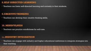 8.SELF-DIRECTED LEARNING
• Teachers can foster self-directed learning and curiosity in their students.
9.CREATIVE THINKING
• Teachers can develop their creative thinking skills.
10. MINDFULNESS
• Teachers can practice mindfulness for self-care.
11. INDUSTRY INTEGRATION
• Teachers can engage with industry and higher educational institutions to integrate strategies into
their teaching.
 