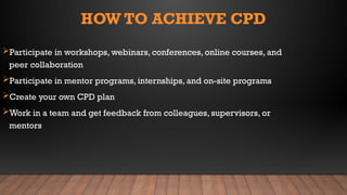 HOW TO ACHIEVE CPD
Participate in workshops, webinars, conferences, online courses, and
peer collaboration
Participate in mentor programs, internships, and on-site programs
Create your own CPD plan
Work in a team and get feedback from colleagues, supervisors, or
mentors
 