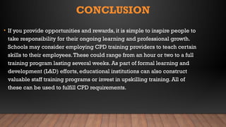 CONCLUSION
• If you provide opportunities and rewards, it is simple to inspire people to
take responsibility for their ongoing learning and professional growth.
Schools may consider employing CPD training providers to teach certain
skills to their employees.These could range from an hour or two to a full
training program lasting several weeks. As part of formal learning and
development (L&D) efforts, educational institutions can also construct
valuable staff training programs or invest in upskilling training. All of
these can be used to fulfill CPD requirements.
 