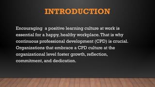 INTRODUCTION
Encouraging a positive learning culture at work is
essential for a happy, healthy workplace.That is why
continuous professional development (CPD) is crucial.
Organizations that embrace a CPD culture at the
organizational level foster growth, reflection,
commitment, and dedication.
 