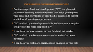 WHAT IS CONTINUOUS PROFESSIONAL DEVELOPMENT (CPD)?
Continuous professional development (CPD) is a planned
process of learning and development that helps you improve
your skills and knowledge in your field. It can include formal
and informal learning experiences.
CPD can help you develop new skills, build on your strengths,
and prepare for more responsibility
It can help you stay relevant in your field and job market
CPD can help you become more creative and make better
decisions
It can help you feel more confident and engaged in your role
 