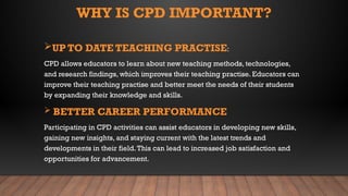 WHY IS CPD IMPORTANT?
UP TO DATE TEACHING PRACTISE:
CPD allows educators to learn about new teaching methods, technologies,
and research findings, which improves their teaching practise. Educators can
improve their teaching practise and better meet the needs of their students
by expanding their knowledge and skills.
 BETTER CAREER PERFORMANCE
Participating in CPD activities can assist educators in developing new skills,
gaining new insights, and staying current with the latest trends and
developments in their field.This can lead to increased job satisfaction and
opportunities for advancement.
 