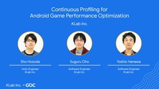 Continuous Profiling for
Android Game Performance Optimization
KLab Inc.
Yoshio Hanawa
Software Engineer
KLab Inc.
Suguru Oho
Software Engineer
KLab Inc.
Sho Hosoda
Unity Engineer
KLab Inc.
KLab Inc.
 