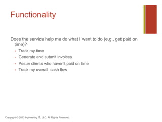 Functionality
Does the service help me do what I want to do (e.g., get paid on
time)?
 Track my time
 Generate and submit invoices
 Pester clients who haven't paid on time
 Track my overall cash flow
Copyright © 2013 Ingineering.IT, LLC. All Rights Reserved.
 