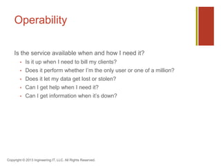 Operability
Is the service available when and how I need it?
 Is it up when I need to bill my clients?
 Does it perform whether I’m the only user or one of a million?
 Does it let my data get lost or stolen?
 Can I get help when I need it?
 Can I get information when it’s down?
Copyright © 2013 Ingineering.IT, LLC. All Rights Reserved.
 