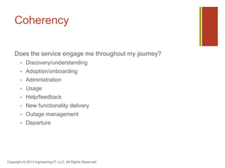 Coherency
Does the service engage me throughout my journey?
 Discovery/understanding
 Adoption/onboarding
 Administration
 Usage
 Help/feedback
 New functionality delivery
 Outage management
 Departure
Copyright © 2013 Ingineering.IT, LLC. All Rights Reserved.
 