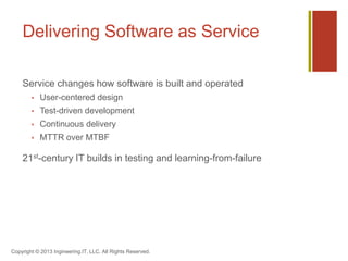 Delivering Software as Service
Service changes how software is built and operated
 User-centered design
 Test-driven development
 Continuous delivery
 MTTR over MTBF
21st-century IT builds in testing and learning-from-failure
Copyright © 2013 Ingineering.IT, LLC. All Rights Reserved.
 