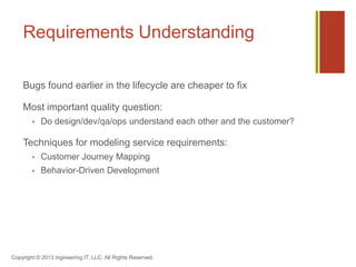 Requirements Understanding
Bugs found earlier in the lifecycle are cheaper to fix
Most important quality question:
 Do design/dev/qa/ops understand each other and the customer?
Techniques for modeling service requirements:
 Customer Journey Mapping
 Behavior-Driven Development
Copyright © 2013 Ingineering.IT, LLC. All Rights Reserved.
 