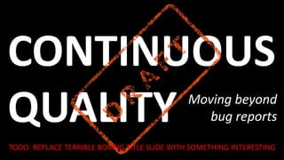 CONTINUOUS
QUALITY Moving beyond
bug reports
TODO: REPLACE TERRIBLE BORING TITLE SLIDE WITH SOMETHING INTERESTING
 