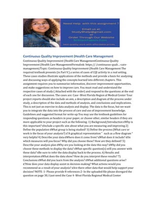 Continuous Quality Improvement (Health Care Management
Continuous Quality Improvement (Health Care ManagementContinuous Quality
Improvement (Health Care ManagementPermalink: https:// /continuous-quali…-care-
management/Topic: Continuous Quality Improvement (Health Care Management The
required textbook presents (in Part V.) a series of cases of CQI activity in a real setting.
These cases studies illustrate applications of the methods and provide a basis for analyzing
and discussing ways of applying the concepts learned into different chapters. This
assignment requires you to summarize information, discover improvement opportunities,
and make suggestions on how to improve care. You must read and understand the
respective cases of study ( Attached with the order) and respond to the questions at the end
of each one for discussion. The cases are: Case -West Florida Region al Medical Center Your
project reports should also include an aim, a description and diagram of the process under
study, a description of the data and methods of analysis, and conclusions and implications.
This is not just an exercise in data analysis and display. The data is the focus, but we want
you to integrate the data into the process of care and use of improvement knowledge.
Guidelines and suggested format for write-up You may use the textbook guidelines for
responding questions as headers in your paper, or choose other, similar headers if they are
more applicable to your project such as the following: 1) Background/Introduction ¢Why is
this important? ¢Include a specific aim about what you are measuring and improving 2)
Define the population ¢What group is being studied? 3) Define the process (What care or
work is the focus of your analysis?) ¢?A graphical representation “ such as a flow diagram “
very helpful 4) Describe your data ¢Where does it come from? ¢What does it include? ¢On
which measures will you focus? Why did you choose these? How are they defined? 5)
Describe your analysis plan ¢Why are you looking at the data this way? ¢Why did you
choose these methods to display the data? ¢What specific question(s) will you answer with
these data? ¢Be sure to refer the data display back to the process. 6) Results and
interpretation ¢What does the data show? How do you interpret these results? 7)
Conclusions ¢What did you learn from the analysis? ¢What additional questions arise?
¢?How does your data display assist in decision-making? What actions would you
recommend as a result of your analysis? ¢Are there other data that would help support your
decision? NOTE: 1- Please provide 8 references 2- In the uploaded file please disregard the
question on page 30, I just need the Case 4 -West Florida Regional Medical Center
 