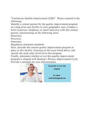 "Continuous Quality Improvement (CQI)" Please respond to the
following:
Identify a contact person for the quality improvement program
at a long-term care facility in your geographic area. Conduct a
brief in-person, telephone, or email interview with this contact
person, concentrating on the following areas:
Structures
Processes
Outcomes
Regulatory minimum standards
Next, describe the current quality improvement program in
place at this facility, focusing on the areas listed above, and
specify the main roles involved in this program.
Finally, determine whether or not this quality improvement
program is aligned with Deming’s Process Improvement Cycle.
Provide a rationale for your determination
 