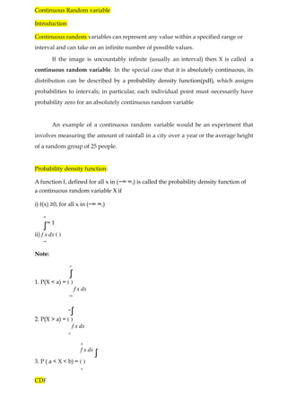 Continuous Random variable
Introduction
Continuous random variables can represent any value within a specified range or
interval and can take on an infinite number of possible values.
If the image is uncountably infinite (usually an interval) then X is called a
continuous random variable. In the special case that it is absolutely continuous, its
distribution can be described by a probability density function(pdf), which assigns
probabilities to intervals; in particular, each individual point must necessarily have
probability zero for an absolutely continuous random variable
An example of a continuous random variable would be an experiment that
involves measuring the amount of rainfall in a city over a year or the average height
of a random group of 25 people.
Probability density function:
A function f, defined for all x in (−∞ ∞,) is called the probability density function of
a continuous random variable X if
i) f(x) ≥0, for all x in (−∞ ∞,)
∞
∫= 1
ii) f x dx ( )
−∞
Note:
a
∫
1. P(X < a) = ( )
f x dx
−∞
∞
∫
2. P(X > a) = ( )
f x dx
a
b
f x dx
∫
3. P ( a < X < b) = ( )
a
CDF
 