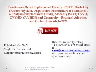 Continuous Renal Replacement Therapy (CRRT) Market by
Products (System, Disposables (Hemofilters & Bloodlines),
& Dialysate/Replacement Fluids), Modality (SCUF, CVVH,
CVVHD, CVVHDF) and Geography - Regional Adoption
and Global Forecasts to 2020
Published: Oct 2015
Single User License and
Corporate User License Available
1
© RnRMarketResearch.com / Contact
sales@rnrmarketresearch.com
Order this report by calling
+1 8883915441 or Send an email
to
sales@rnrmarketresearch.com
with your contact details and
questions if any.
 