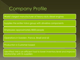 World’s largest manufacturer of heavy-duty diesel engines


Supplies the entire Volvo group with driveline components


Employees approximately 8000 people


Operations in Sweden, France, Brazil and US


Production is Customer based


Identified VMI is an efficient tool to lower inventory level and improve
relationship with its suppliers
 