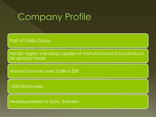 Part of Orkla Group

Nordic region’s leading supplier of manufactured food products
for grocery trade

Annual turnover over 3 billion SEK


1500 Employees


Headquartered at Eslov, Sweden
 