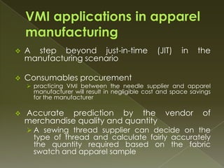    A step beyond just-in-time                  (JIT)    in   the
    manufacturing scenario

   Consumables procurement
     practicing VMI between the needle supplier and apparel
      manufacturer will result in negligible cost and space savings
      for the manufacturer

   Accurate prediction by the vendor                           of
    merchandise quality and quantity
     A sewing thread supplier can decide on the
      type of thread and calculate fairly accurately
      the quantity required based on the fabric
      swatch and apparel sample
 