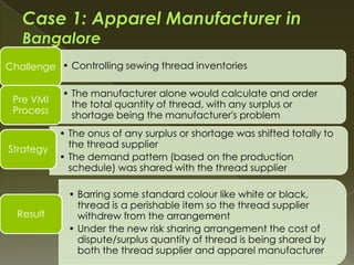 Challenge • Controlling sewing thread inventories

           • The manufacturer alone would calculate and order
 Pre VMI     the total quantity of thread, with any surplus or
 Process     shortage being the manufacturer's problem
           • The onus of any surplus or shortage was shifted totally to
Strategy     the thread supplier
           • The demand pattern (based on the production
             schedule) was shared with the thread supplier

             • Barring some standard colour like white or black,
               thread is a perishable item so the thread supplier
  Result       withdrew from the arrangement
             • Under the new risk sharing arrangement the cost of
               dispute/surplus quantity of thread is being shared by
               both the thread supplier and apparel manufacturer
 