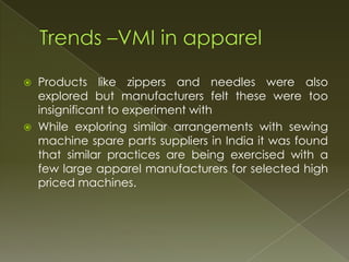    Products like zippers and needles were also
    explored but manufacturers felt these were too
    insignificant to experiment with
   While exploring similar arrangements with sewing
    machine spare parts suppliers in India it was found
    that similar practices are being exercised with a
    few large apparel manufacturers for selected high
    priced machines.
 