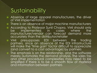    Absence of large apparel manufacturers, the driver
    of VMI implementation
   There is an absence of major machine manufacturers
   According to Professor Sunil Chopra, VMI should only
    be      implemented        in   cases       where    the
    manufacturer/vendor can forecast demand more
    accurately than the distributor/retailer
   VMI presupposes EDI between the trading
    partners, since an absence of the EDI infrastructure
    will make the "time gain" factor difficult to appreciate
    (and convert to a cost advantage) by partners
   The emphasis is on the relationship, and the software
    merely automates the demand analysis. The sales tax
    and other procedural complexities may need to be
    simplified if there is to be a smooth flow of material
    and information between partners
 