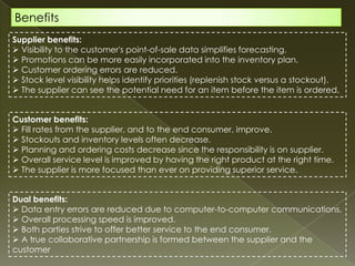Benefits
Supplier benefits:
 Visibility to the customer's point-of-sale data simplifies forecasting.
 Promotions can be more easily incorporated into the inventory plan.
 Customer ordering errors are reduced.
 Stock level visibility helps identify priorities (replenish stock versus a stockout).
 The supplier can see the potential need for an item before the item is ordered.


Customer benefits:
 Fill rates from the supplier, and to the end consumer, improve.
 Stockouts and inventory levels often decrease.
 Planning and ordering costs decrease since the responsibility is on supplier.
 Overall service level is improved by having the right product at the right time.
 The supplier is more focused than ever on providing superior service.


Dual benefits:
 Data entry errors are reduced due to computer-to-computer communications.
 Overall processing speed is improved.
 Both parties strive to offer better service to the end consumer.
 A true collaborative partnership is formed between the supplier and the
customer
 