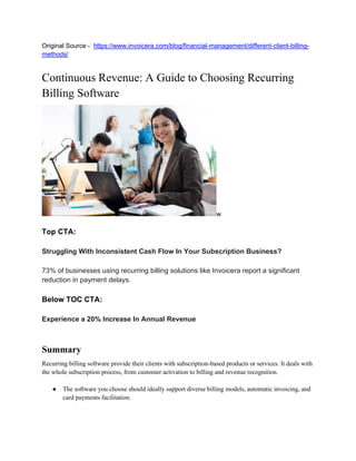 Original Source - https://www.invoicera.com/blog/financial-management/different-client-billing-
methods/
Continuous Revenue: A Guide to Choosing Recurring
Billing Software
w
Top CTA:
Struggling With Inconsistent Cash Flow In Your Subscription Business?
73% of businesses using recurring billing solutions like Invoicera report a significant
reduction in payment delays.
Below TOC CTA:
Experience a 20% Increase In Annual Revenue
Summary
Recurring billing software provide their clients with subscription-based products or services. It deals with
the whole subscription process, from customer activation to billing and revenue recognition.
● The software you choose should ideally support diverse billing models, automatic invoicing, and
card payments facilitation.
 