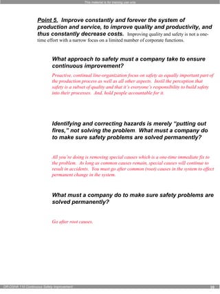 This material is for training use only 
Point 5. Improve constantly and forever the system of 
production and service, to improve quality and productivity, and 
thus constantly decrease costs. Improving quality and safety is not a one-time 
effort with a narrow focus on a limited number of corporate functions. 
What approach to safety must a company take to ensure 
continuous improvement? 
Proactive, continual line-organization focus on safety as equally important part of 
the production process as well as all other aspects. Instil the perception that 
safety is a subset of quality and that it’s everyone’s responsibility to build safety 
into their processes. And, hold people accountable for it. 
Identifying and correcting hazards is merely “putting out 
fires,” not solving the problem. What must a company do 
to make sure safety problems are solved permanently? 
All you’re doing is removing special causes which is a one-time immediate fix to 
the problem. As long as common causes remain, special causes will continue to 
result in accidents. You must go after common (root) causes in the system to effect 
permanent change in the system. 
What must a company do to make sure safety problems are 
solved permanently? 
Go after root causes. 
OR-OSHA 110 Continuous Safety Improvement 10 
 