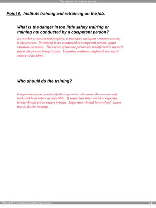 This material is for training use only 
Point 6. Institute training and retraining on the job. 
What is the danger in too little safety training or 
training not conducted by a competent person? 
If a worker is not trained properly, it increases variation (common causes) 
in the process. If training is not conducted by competent person, again 
variation increases. The errors of the one person are transferred to the next 
unless the person being trained. Variation continues high with increased 
chance of accident. 
Who should do the training? 
Competent person, preferably the supervisor who must also oversee safe 
work and hold others accountable. If supervisor does not have expertise, 
he/she should get an expert to train. Supervisor should be involved. Learn 
how to do the training. 
OR-OSHA 110 Continuous Safety Improvement 11 
 