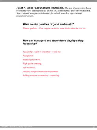This material is for training use only 
Point 7. Adopt and institute leadership. The aim of supervision should 
be to help people and machines do a better job, and to increase pride of workmanship. 
Supervision of management is in need of overhaul, as well as supervision of 
production workers. 
What are the qualities of good leadership? 
Human qualities - Care, inspire, motivate, work harder than the rest, etc. 
How can managers and supervisors display safety 
leadership? 
Leadership - safety is important - watch me. 
Recognition 
Supplying best PPE, 
High quality training, 
safe materials, 
properly designed maintained equipment 
holding workers accountable - counseling 
OR-OSHA 110 Continuous Safety Improvement 12 
 