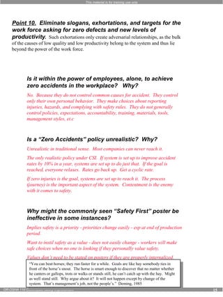 This material is for training use only 
Point 10. Eliminate slogans, exhortations, and targets for the 
work force asking for zero defects and new levels of 
productivity. Such exhortations only create adversarial relationships, as the bulk 
of the causes of low quality and low productivity belong to the system and thus lie 
beyond the power of the work force. 
Is it within the power of employees, alone, to achieve 
zero accidents in the workplace? Why? 
No. Because they do not control common causes for accident. They control 
only their own personal behavior. They make choices about reporting 
injuries, hazards, and complying with safety rules. They do not generally 
control policies, expectations, accountability, training, materials, tools, 
management styles, et.c 
Is a “Zero Accidents” policy unrealistic? Why? 
Unrealistic in traditional sense. Most companies can never reach it. 
The only realistic policy under CSI. If system is set up to improve accident 
rates by 10% in a year, systems are set up to do just that. If the goal is 
reached, everyone relaxes. Rates go back up. Get a cyclic rate. 
If zero injuries is the goal, systems are set up to reach it. The process 
(journey) is the important aspect of the system. Contentment is the enemy 
with it comes to safety. 
Why might the commonly seen “Safety First” poster be 
ineffective in some instances? 
Implies safety is a priority - priorities change easily - esp at end of production 
period. 
Want to instil safety as a value - does not easily change - workers will make 
safe choices when no one is looking if they personally value safety. 
Values don’t need to be stated on posters if they are properly internalized. 
“You “You can can beat beat horses; horses; they they run run faster faster for for a a while. while. Goals Goals are are like like hay somebody ties in 
front front of of the the horse’s horse’s snout. snout. The The horse horse is smart enough to discover hay somebody ties in 
he canters or gallops, trots or walks or stands is smart enough to discover that that no no matter matter whether 
whether 
as he well canters stand or still. gallops, Why trots argue or about walks it? or stands still, still, he he can’t can’t catch catch up up with with the the hay. hay. Might 
Might 
system. as well stand still. It will not happen except by change of the 
system. That’s That’s management’s Why argue management’s job, about not it? the It people’s.” will not happen Deming, except job, not the people’s.” Deming, 1985 
by change of the 
1985 
OR-OSHA 110 Continuous Safety Improvement 15 
 