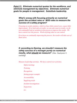 This material is for training use only 
Point 11. Eliminate numerical quotas for the workforce, and 
eliminate management by objectives. Eliminate numerical 
goals for people in management. Substitute leadership. 
What’s wrong with focusing primarily on numerical 
goals like accident rates or MOD rates to measure the 
success of a safety program? 
Focusing on results statistics, which we have little control over, causes little 
improvement. If we look only at results, we can only react to results, we do 
not continually look at variation in the process to improve the results. We 
have control over the process. Work on fixing what we can control. 
If we focus on continually improving the process, the results will take care of 
them selves. 
If, according to Deming, we shouldn’t measure the 
safety success of a manager purely on numerical 
results, what should we measure? (Hint: Read point 11 
carefully) 
Measure leadership activities. We have control over activities. 
Safety meetings 
Training 
Recognition 
Setting proper example 
Accountability 
Supplying needs 
Incident investigations 
Inspections 
etc. 
OR-OSHA 110 Continuous Safety Improvement 16 
 