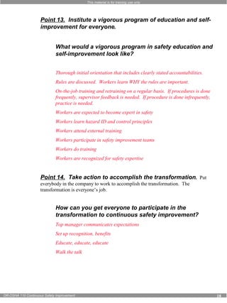 This material is for training use only 
Point 13. Institute a vigorous program of education and self-improvement 
for everyone. 
What would a vigorous program in safety education and 
self-improvement look like? 
Thorough initial orientation that includes clearly stated accountabilities. 
Rules are discussed. Workers learn WHY the rules are important. 
On-the-job training and retraining on a regular basis. If procedures is done 
frequently, supervisor feedback is needed. If procedure is done infrequently, 
practice is needed. 
Workers are expected to become expert in safety 
Workers learn hazard ID and control principles 
Workers attend external training 
Workers participate in safety improvement teams 
Workers do training 
Workers are recognized for safety expertise 
Point 14. Take action to accomplish the transformation. Put 
everybody in the company to work to accomplish the transformation. The 
transformation is everyone’s job. 
How can you get everyone to participate in the 
transformation to continuous safety improvement? 
Top manager communicates expectations 
Set up recognition, benefits 
Educate, educate, educate 
Walk the talk 
OR-OSHA 110 Continuous Safety Improvement 18 
 