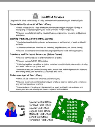 OR-OSHA Services 
OR-OSHA Services 
Oregon OSHA offers a wide variety of safety and health services to employers and employees: 
Consultative Services (At all field offices) 
Oregon OSHA offers a wide variety of safety and health services to employers and employees: 
Consultative Services (At all field offices) 
* Offers no-cost on-site safety and health assistance to Oregon employers for help in 
recognizing and correcting safety and health problems in their workplaces; 
* Provides consultations in safety, industrial hygiene, ergonomics, programs and business 
assistance; 
* Offers no-cost on-site safety and health assistance to Oregon employers for help in 
recognizing and correcting safety and health problems in their workplaces; 
* Provides consultations in safety, industrial hygiene, ergonomics, programs and business 
assistance; 
Training (Portland, Salem Central, Eugene) 
Training (Portland, Salem Central, Eugene) 
* Conducts statewide training classes and workshops in a wide variety of safety and health 
subjects; 
* Conducts conferences, seminars and satellite (Oregon ED-Net), and on-site training; 
* Provides assistance to companies in developing safety and health training programs; 
* Conducts statewide training classes and workshops in a wide variety of safety and health 
subjects; 
* Conducts conferences, seminars and satellite (Oregon ED-Net), and on-site training; 
* Provides assistance to companies in developing safety and health training programs; 
Standards and Technical Resources (Salem Central) 
Standards and Technical Resources (Salem Central) 
* Provides technical advice on and interpretations of codes; 
* Provides copies of all OR-OSHA codes; 
* Publishes booklets, pamphlets, and other materials to assist in the implementation of safety 
and health codes and programs; and 
* Operates a resource center containing books, topical files, technical periodicals, video and 
film lending library, and more than 200 technical data bases. 
* Provides technical advice on and interpretations of codes; 
* Provides copies of all OR-OSHA codes; 
* Publishes booklets, pamphlets, and other materials to assist in the implementation of safety 
and health codes and programs; and 
* Operates a resource center containing books, topical files, technical periodicals, video and 
film lending library, and more than 200 technical data bases. 
Enforcement (At all field offices) 
Enforcement (At all field offices) 
* Offers pre-job conferences for construction employers; 
* Provides abatement assistance to employers who have received citation, and compliance 
and technical assistance by phone; 
* Inspects places of employment for occupational safety and health rule violations, and 
investigates workplace safety and health complaints and accidents. 
* Offers pre-job conferences for construction employers; 
* Provides abatement assistance to employers who have received citation, and compliance 
and technical assistance by phone; 
* Inspects places of employment for occupational safety and health rule violations, and 
investigates workplace safety and health complaints and accidents. 
Give 
us 
a 
call 
Salem Central Office 378-3272 
Portland Field Office 229-5910 
Salem Field Office 378-3274 
Eugene Field Office 686-7562 
Medford Field Office 776-6030 
Bend Field Office 388-6066 
Pendleton Field Office 276-9175 

