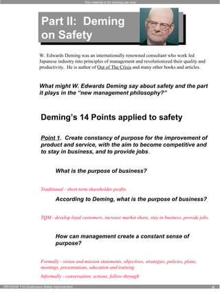 This material is for training use only 
Part II: Deming 
on Safety 
Part II: Deming 
on Safety 
W. Edwards Deming was an internationally renowned consultant who work led 
Japanese industry into principles of management and revolutionized their quality and 
productivity. He is author of Out of The Crisis and many other books and articles. 
What might W. Edwards Deming say about safety and the part 
it plays in the “new management philosophy?” 
Deming’s 14 Points applied to safety 
Point 1. Create constancy of purpose for the improvement of 
product and service, with the aim to become competitive and 
to stay in business, and to provide jobs. 
What is the purpose of business? 
Traditional - short term shareholder profits 
According to Deming, what is the purpose of business? 
TQM - develop loyal customers, increase market share, stay in business, provide jobs. 
How can management create a constant sense of 
purpose? 
Formally - vision and mission statements, objectives, strategies, policies, plans, 
meetings, presentations, education and training 
Informally - conversation, actions, follow-through 
OR-OSHA 110 Continuous Safety Improvement 6 
 