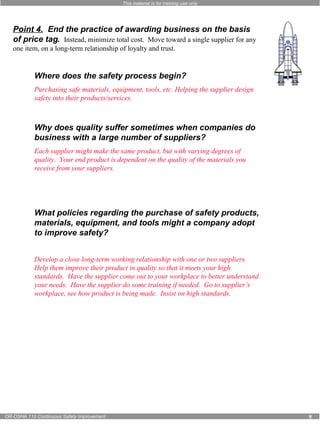 This material is for training use only 
Point 4. End the practice of awarding business on the basis 
of price tag. Instead, minimize total cost. Move toward a single supplier for any 
one item, on a long-term relationship of loyalty and trust. 
Where does the safety process begin? 
Purchasing safe materials, equipment, tools, etc. Helping the supplier design 
safety into their products/services. 
Why does quality suffer sometimes when companies do 
business with a large number of suppliers? 
Each supplier might make the same product, but with varying degrees of 
quality. Your end product is dependent on the quality of the materials you 
receive from your suppliers. 
What policies regarding the purchase of safety products, 
materials, equipment, and tools might a company adopt 
to improve safety? 
Develop a close long-term working relationship with one or two suppliers. 
Help them improve their product in quality so that it meets your high 
standards. Have the supplier come out to your workplace to better understand 
your needs. Have the supplier do some training if needed. Go to supplier’s 
workplace, see how product is being made. Insist on high standards. 
OR-OSHA 110 Continuous Safety Improvement 9 
 