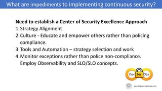 What are impediments to implementing continuous security?
Need to establish a Center of Security Excellence Approach
1.Strategy Alignment
2.Culture - Educate and empower others rather than policing
compliance.
3.Tools and Automation – strategy selection and work
4.Monitor exceptions rather than police non-compliance.
Employ Observability and SLO/SLO concepts.
 