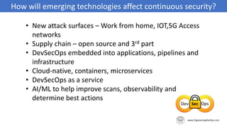How will emerging technologies affect continuous security?
• New attack surfaces – Work from home, IOT,5G Access
networks
• Supply chain – open source and 3rd part
• DevSecOps embedded into applications, pipelines and
infrastructure
• Cloud-native, containers, microservices
• DevSecOps as a service
• AI/ML to help improve scans, observability and
determine best actions
 