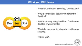 www.engineeringdevops.com
What You Will Learn
• What is Continuous Security / DevSecOps?
• Why is continuous security important to
DevOps?
• How is security integrated into Continuous
DevOps environments?
• What do you need to integrate continuous
security?
• Typical Q&A
 